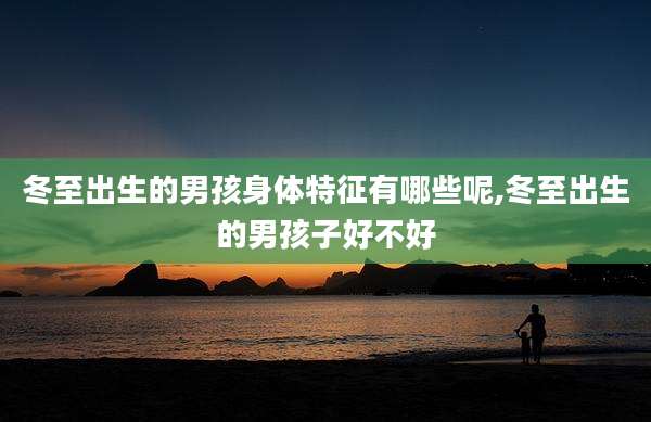 冬至出生的男孩身体特征有哪些呢,冬至出生的男孩子好不好