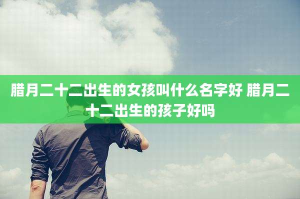 腊月二十二出生的女孩叫什么名字好 腊月二十二出生的孩子好吗