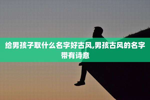 给男孩子取什么名字好古风,男孩古风的名字带有诗意