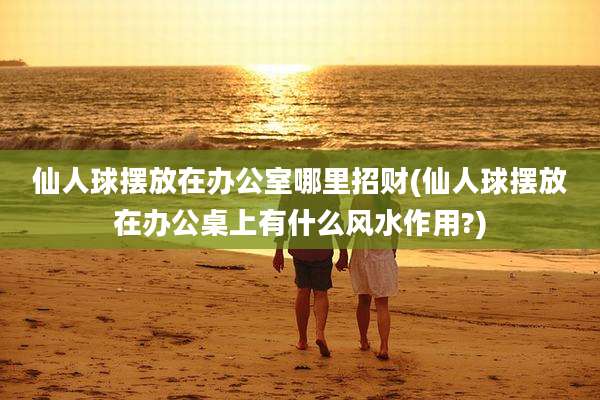 仙人球摆放在办公室哪里招财(仙人球摆放在办公桌上有什么风水作用?)