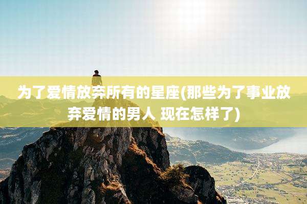 为了爱情放弃所有的星座(那些为了事业放弃爱情的男人 现在怎样了)