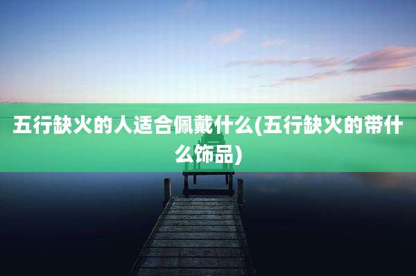 五行缺火的人适合佩戴什么(五行缺火的带什么饰品)