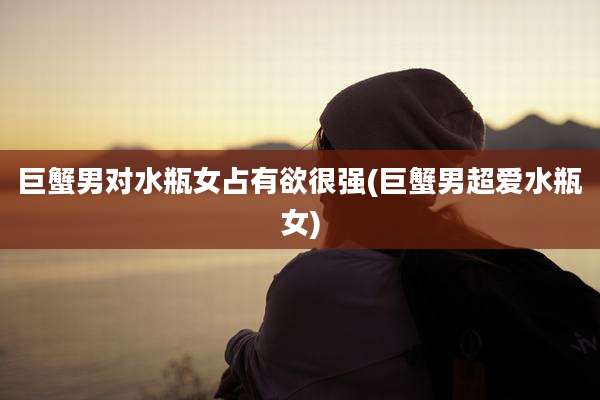 巨蟹男对水瓶女占有欲很强(巨蟹男超爱水瓶女)