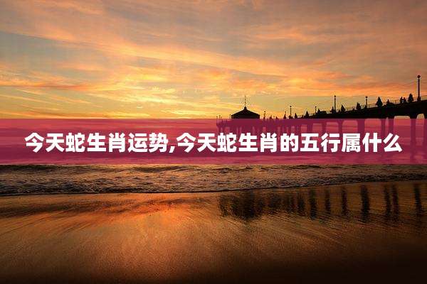 今天蛇生肖运势,今天蛇生肖的五行属什么