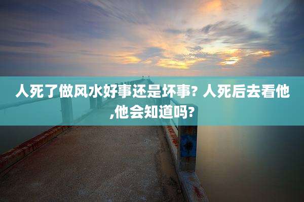 人死了做风水好事还是坏事? 人死后去看他,他会知道吗?