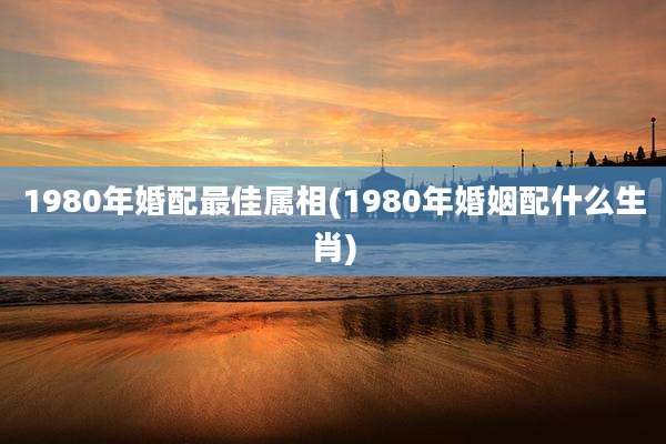 1980年婚配最佳属相(1980年婚姻配什么生肖)