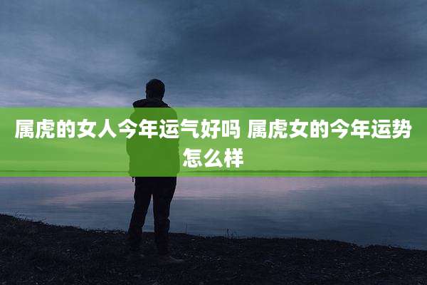 属虎的女人今年运气好吗 属虎女的今年运势怎么样