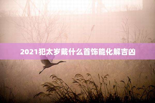 2021犯太岁戴什么首饰能化解吉凶