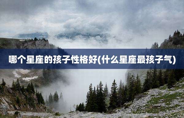 哪个星座的孩子性格好(什么星座最孩子气)