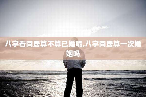 八字看同居算不算已婚呢,八字同居算一次婚姻吗