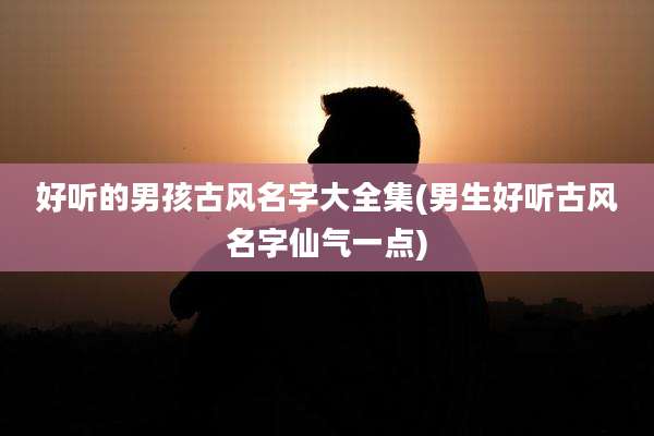 好听的男孩古风名字大全集(男生好听古风名字仙气一点)