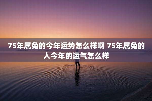 75年属兔的今年运势怎么样啊 75年属兔的人今年的运气怎么样