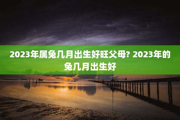 2023年属兔几月出生好旺父母? 2023年的兔几月出生好