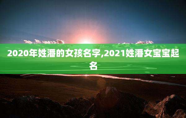 2020年姓潘的女孩名字,2021姓潘女宝宝起名