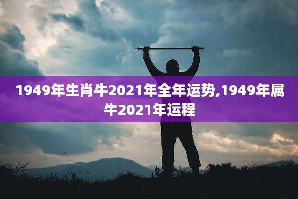 1949年生肖牛2021年全年运势,1949年属牛2021年运程