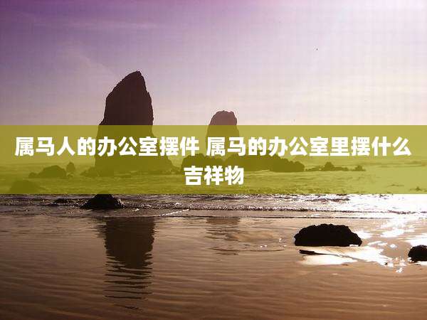 属马人的办公室摆件 属马的办公室里摆什么吉祥物