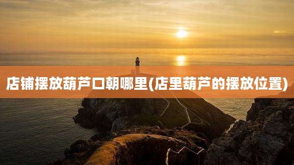 店铺摆放葫芦口朝哪里(店里葫芦的摆放位置)