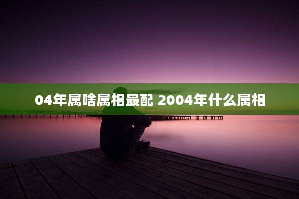04年属啥属相最配 2004年什么属相