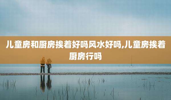 儿童房和厨房挨着好吗风水好吗,儿童房挨着厨房行吗