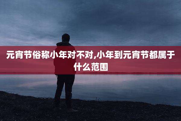 元宵节俗称小年对不对,小年到元宵节都属于什么范围