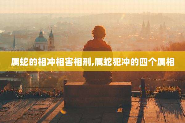 属蛇的相冲相害相刑,属蛇犯冲的四个属相