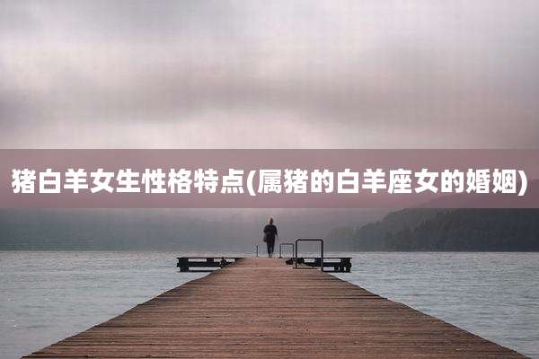 猪白羊女生性格特点(属猪的白羊座女的婚姻)