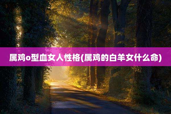 属鸡o型血女人性格(属鸡的白羊女什么命)