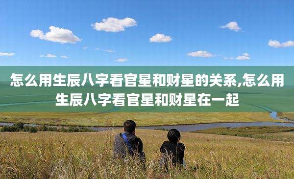 怎么用生辰八字看官星和财星的关系,怎么用生辰八字看官星和财星在一起