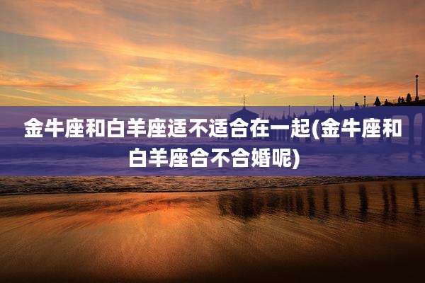 金牛座和白羊座适不适合在一起(金牛座和白羊座合不合婚呢)