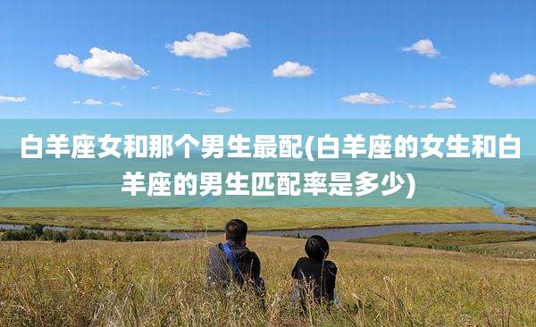 白羊座女和那个男生最配(白羊座的女生和白羊座的男生匹配率是多少)