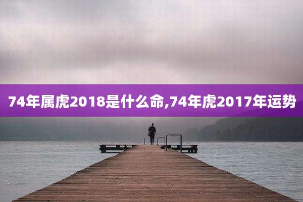 74年属虎2018是什么命,74年虎2017年运势