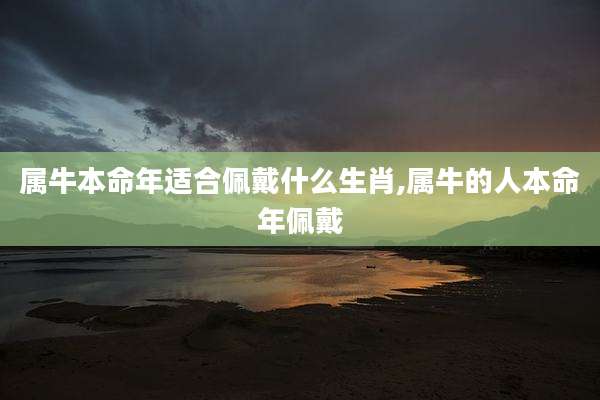 属牛本命年适合佩戴什么生肖,属牛的人本命年佩戴