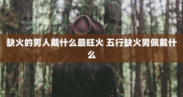 缺火的男人戴什么最旺火 五行缺火男佩戴什么