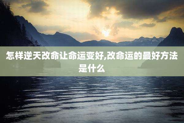 怎样逆天改命让命运变好,改命运的最好方法是什么
