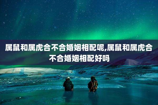 属鼠和属虎合不合婚姻相配呢,属鼠和属虎合不合婚姻相配好吗