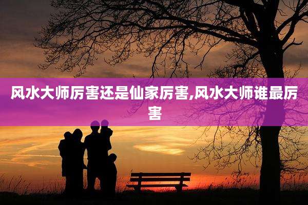 风水大师厉害还是仙家厉害,风水大师谁最厉害