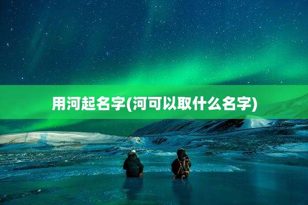 用河起名字(河可以取什么名字)