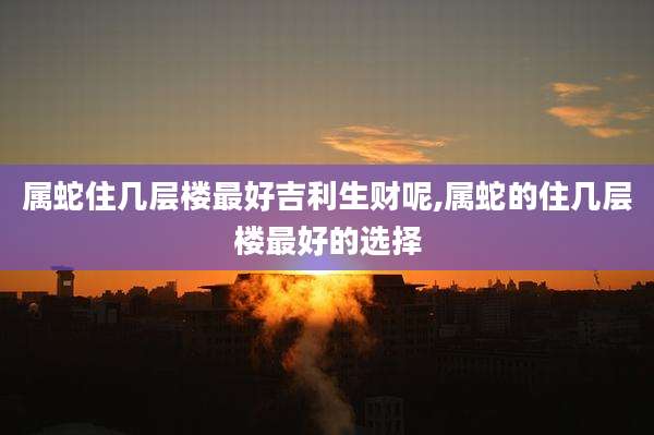 属蛇住几层楼最好吉利生财呢,属蛇的住几层楼最好的选择