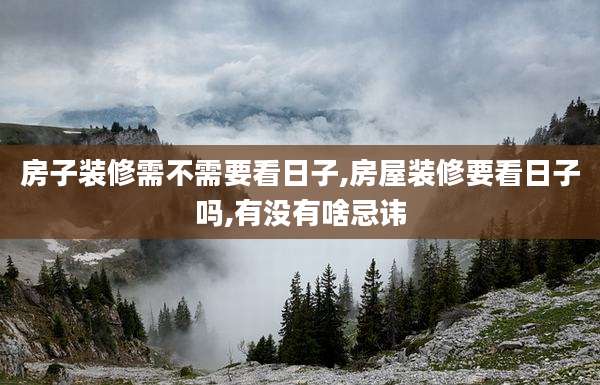 房子装修需不需要看日子,房屋装修要看日子吗,有没有啥忌讳