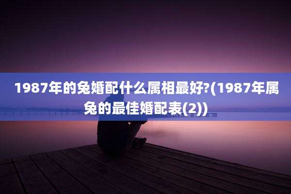 1987年的兔婚配什么属相最好?(1987年属兔的最佳婚配表(2))