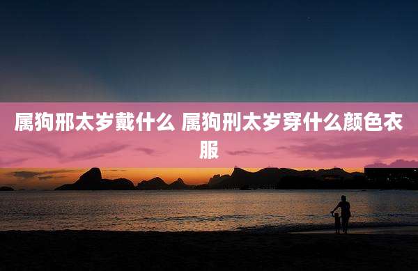 属狗邢太岁戴什么 属狗刑太岁穿什么颜色衣服