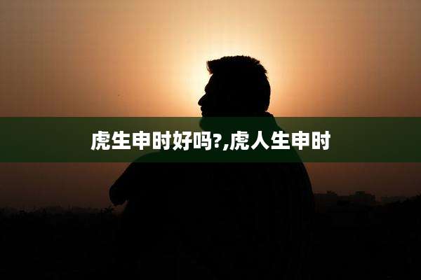 虎生申时好吗?,虎人生申时