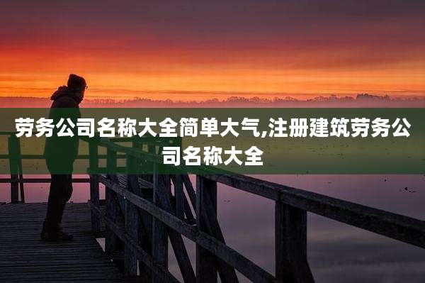 劳务公司名称大全简单大气,注册建筑劳务公司名称大全
