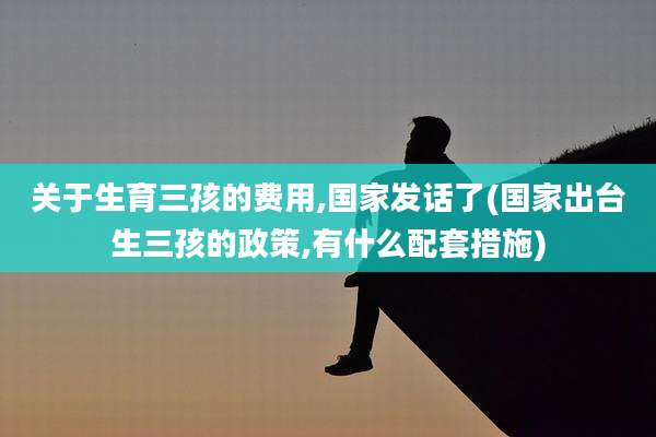 关于生育三孩的费用,国家发话了(国家出台生三孩的政策,有什么配套措施)