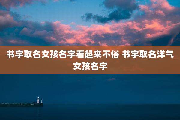 书字取名女孩名字看起来不俗 书字取名洋气女孩名字