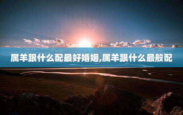 属羊跟什么配最好婚姻,属羊跟什么最般配