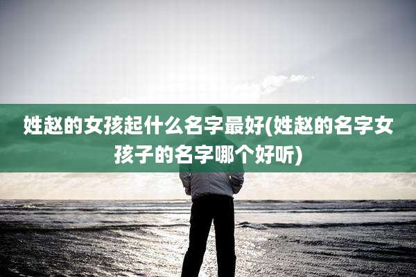 姓赵的女孩起什么名字最好(姓赵的名字女孩子的名字哪个好听)