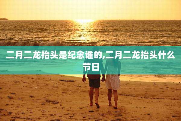 二月二龙抬头是纪念谁的,二月二龙抬头什么节日