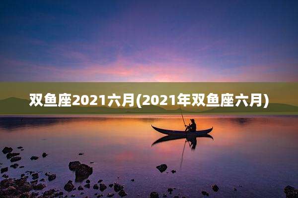 双鱼座2021六月(2021年双鱼座六月)
