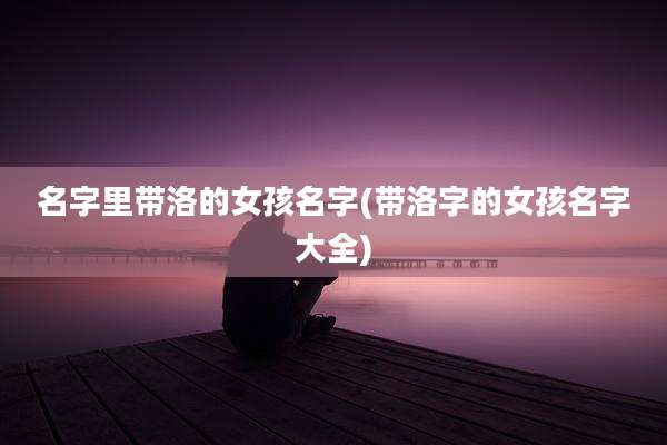 名字里带洛的女孩名字(带洛字的女孩名字大全)